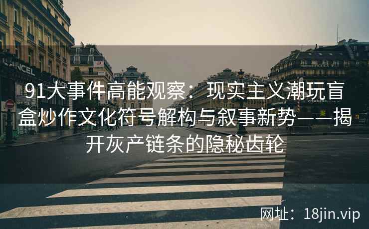 91大事件高能观察：现实主义潮玩盲盒炒作文化符号解构与叙事新势——揭开灰产链条的隐秘齿轮