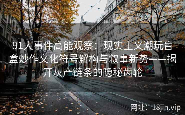 91大事件高能观察：现实主义潮玩盲盒炒作文化符号解构与叙事新势——揭开灰产链条的隐秘齿轮
