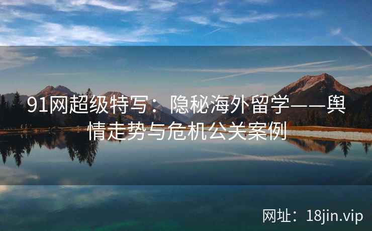91网超级特写：隐秘海外留学——舆情走势与危机公关案例