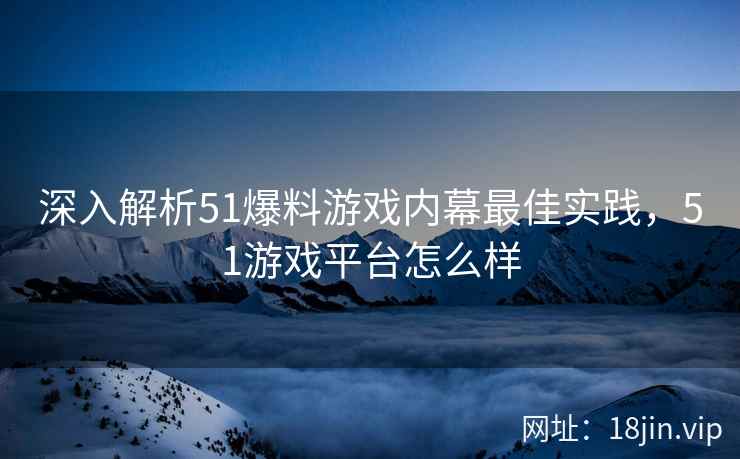 深入解析51爆料游戏内幕最佳实践，51游戏平台怎么样