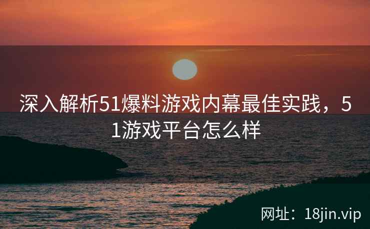 深入解析51爆料游戏内幕最佳实践，51游戏平台怎么样