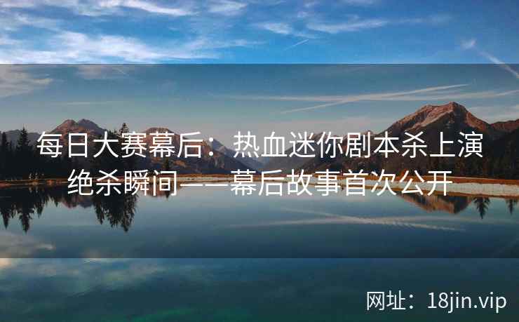 每日大赛幕后：热血迷你剧本杀上演绝杀瞬间——幕后故事首次公开