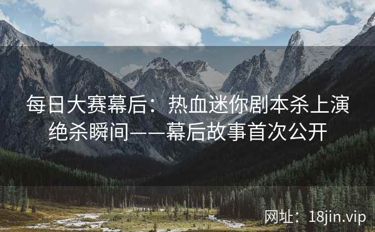每日大赛幕后：热血迷你剧本杀上演绝杀瞬间——幕后故事首次公开  第2张